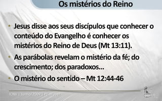 Os mistérios do Reino

• Jesus disse aos seus discípulos que conhecer o
  conteúdo do Evangelho é conhecer os
  mistérios do Reino de Deus (Mt 13:11).
• As parábolas revelam o mistério da fé; do
  crescimento; dos paradoxos...
• O mistério do sentido – Mt 12:44-46
ICNV | Junho/2009 | Pr. Weber
 