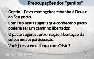 Preocupações dos “gentios”
• Gentio – Povo estrangeiro; estranho à Deus e
  ao Seu pacto.
• Com isso Jesus sugeriu que conhecer o pacto
  poderia ser um caminho libertador.
• O pacto sugere: aproximação, libertação da
  culpa; união; participação.
• Você já está em aliança com Cristo?
ICNV | Junho/2009 | Pr. Weber
 