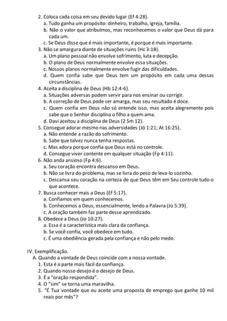 2. Coloca cada coisa em seu devido lugar (Ef 4:28).
a. Tudo ganha um propósito: dinheiro, trabalho, igreja, família.
b. Não o valor que atribuímos, mas reconhecemos o valor que Deus dá para
cada um.
c. Se Deus disse que é mais importante, é porque é mais importante.
3. Não se amargura diante de situações ruins (Hc 3:18).
a. Um plano pessoal não envolve sofrimento, luta e decepção.
b. O plano de Deus normalmente envolve essa situações.
c. Nossos planos normalmente envolve fugir das dificuldades.
d. Quem confia sabe que Deus tem um propósito em cada uma dessas
circunstâncias.
4. Aceita a disciplina de Deus (Hb 12:4-6).
a. Situações adversas podem servir para nos ensinar ou corrigir.
b. A correção de Deus pode ser amarga, mas seu resultado é doce.
c. Quem confia em Deus não só entende isso, mas aceita alegremente pois
sabe que o Senhor disciplina o filho a quem ama.
d. Davi aceitou a disciplina de Deus (2 Sm 12).
5. Consegue adorar mesmo nas adversidades (Jó 1:21; At 16:25).
a. Não entende a razão do sofrimento.
b. Sabe que talvez nunca tenha respostas.
c. Mas adora porque confia que Deus está no controle.
d. Consegue viver contente em qualquer situação (Fp 4:11).
6. Não anda ansioso (Fp 4:6).
a. Seu coração encontra descanso em Deus.
b. Não se livra do problema, mas se livra do peso de leva-lo sozinho.
c. Descansa seu coração na certeza de que Deus têm em Seu controle tudo o
que acontece.
7. Busca conhecer mais a Deus (Ef 5:17).
a. Confiamos em quem conhecemos.
b. Conhecemos a Deus, essencialmente, lendo a Palavra (Jo 5:39).
c. A oração também faz parte desse aprendizado.
8. Obedece a Deus (Jo 10:27).
a. Essa é a característica mais clara da confiança.
b. Se você confia, você obedece em tudo.
c. É uma obediência gerada pela confiança e não pelo medo.
IV. Exemplificação.
A. Quando a vontade de Deus coincide com a nossa vontade.
1. Esta é a parte mais fácil da confiança.
2. Quando nosso desejo é o desejo de Deus.
3. É a “oração respondida”.
4. O “sim” se torna uma maravilha.
5. “É Tua vontade que eu aceite uma proposta de emprego que ganhe 10 mil
reais por mês”?
 