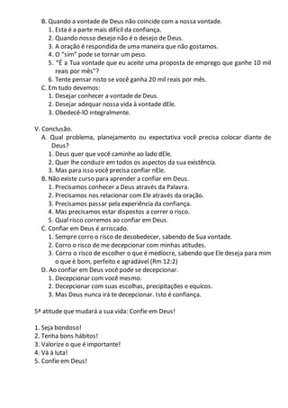 B. Quando a vontade de Deus não coincide com a nossa vontade.
1. Esta é a parte mais difícil da confiança.
2. Quando nosso desejo não é o desejo de Deus.
3. A oração é respondida de uma maneira que não gostamos.
4. O “sim” pode se tornar um peso.
5. “É a Tua vontade que eu aceite uma proposta de emprego que ganhe 10 mil
reais por mês”?
6. Tente pensar nisto se você ganha 20 mil reais por mês.
C. Em tudo devemos:
1. Desejar conhecer a vontade de Deus.
2. Desejar adequar nossa vida à vontade dEle.
3. Obedecê-lO integralmente.
V. Conclusão.
A. Qual problema, planejamento ou expectativa você precisa colocar diante de
Deus?
1. Deus quer que você caminhe ao lado dEle.
2. Quer lhe conduzir em todos os aspectos da sua existência.
3. Mas para isso você precisa confiar nEle.
B. Não existe curso para aprender a confiar em Deus.
1. Precisamos conhecer a Deus através da Palavra.
2. Precisamos nos relacionar com Ele através da oração.
3. Precisamos passar pela experiência da confiança.
4. Mas precisamos estar dispostos a correr o risco.
5. Qual risco corremos ao confiar em Deus.
C. Confiar em Deus é arriscado.
1. Sempre corro o risco de desobedecer, sabendo de Sua vontade.
2. Corro o risco de me decepcionar com minhas atitudes.
3. Corro o risco de escolher o que é medíocre, sabendo que Ele deseja para mim
o que é bom, perfeito e agradável (Rm 12:2)
D. Ao confiar em Deus você pode se decepcionar.
1. Decepcionar com você mesmo.
2. Decepcionar com suas escolhas, precipitações e equícos.
3. Mas Deus nunca irá te decepcionar. Isto é confiança.
5ª atitude que mudará a sua vida: Confie em Deus!
1. Seja bondoso!
2. Tenha bons hábitos!
3. Valorize o que é importante!
4. Vá à luta!
5. Confie em Deus!
 