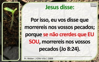Jesus disse:
  Por isso, eu vos disse que
morrereis nos vossos pecados;
porque se não crerdes que EU
 SOU, morrereis nos vossos
     pecados (Jo 8:24).
Pr. Weber | ICNV-Vila | 2009
 