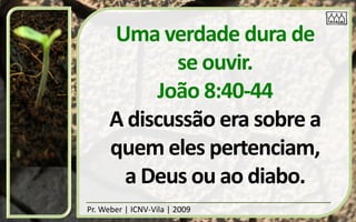Uma verdade dura de
             se ouvir.
           João 8:40-44
      A discussão era sobre a
      quem eles pertenciam,
       a Deus ou ao diabo.
Pr. Weber | ICNV-Vila | 2009
 