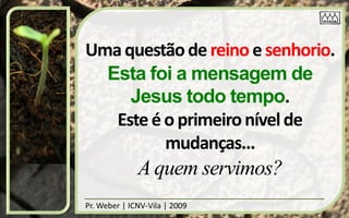 Uma questão de reino e senhorio.
  Esta foi a mensagem de
     Jesus todo tempo.
   Este é o primeiro nível de
          mudanças...
              A quem servimos?
Pr. Weber | ICNV-Vila | 2009
 