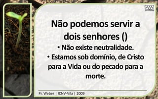Não podemos servir a
         dois senhores ()
         • Não existe neutralidade.
     • Estamos sob domínio, de Cristo
     para a Vida ou do pecado para a
                   morte.

Pr. Weber | ICNV-Vila | 2009
 