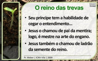 O reino das trevas
• Seu príncipe tem a habilidade de
  cegar o entendimento...
• Jesus o chamou de pai da mentira;
  logo, é mestre na arte do engano.
• Jesus também o chamou de ladrão
  da semente do reino.
Pr. Weber | ICNV-Vila | 2009
 