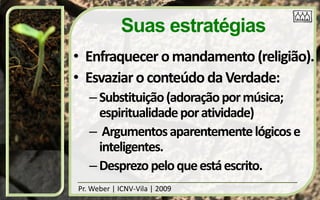 Suas estratégias
• Enfraquecer o mandamento (religião).
• Esvaziar o conteúdo da Verdade:
   – Substituição (adoração por música;
     espiritualidade por atividade)
   – Argumentos aparentemente lógicos e
     inteligentes.
   – Desprezo pelo que está escrito.
Pr. Weber | ICNV-Vila | 2009
 