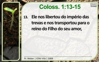 Coloss. 1:13-15
13.    Ele nos libertou do império das
       trevas e nos transportou para o
       reino do Filho do seu amor,




Pr. Weber | ICNV-Vila | 2009
 