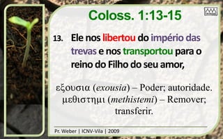 Coloss. 1:13-15
13.    Ele nos libertou do império das
       trevas e nos transportou para o
       reino do Filho do seu amor,

exousia (exousia) – Poder; autoridade.
 meyisthmi (methistemi) – Remover;
             transferir.
Pr. Weber | ICNV-Vila | 2009
 