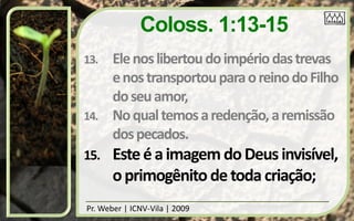 Coloss. 1:13-15
13.    Ele nos libertou do império das trevas
       e nos transportou para o reino do Filho
       do seu amor,
14.    No qual temos a redenção, a remissão
       dos pecados.
15.    Este é a imagem do Deus invisível,
       o primogênito de toda criação;
Pr. Weber | ICNV-Vila | 2009
 