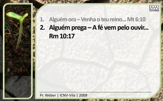 1. Alguém ora – Venha o teu reino... Mt 6:10
2. Alguém prega – A fé vem pelo ouvir...
   Rm 10:17




Pr. Weber | ICNV-Vila | 2009
 