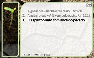 1. Alguém ora – Venha o teu reino... Mt 6:10
2. Alguém prega – A fé vem pelo ouvir... Rm 10:17
3. O Espírito Santo convence do pecado...




Pr. Weber | ICNV-Vila | 2009
 