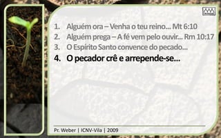 1. Alguém ora – Venha o teu reino... Mt 6:10
2. Alguém prega – A fé vem pelo ouvir... Rm 10:17
3. O Espírito Santo convence do pecado...
4. O pecador crê e arrepende-se...




Pr. Weber | ICNV-Vila | 2009
 