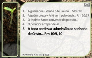 1.   Alguém ora – Venha o teu reino... Mt 6:10
2.   Alguém prega – A fé vem pelo ouvir... Rm 10:17
3.   O Espírito Santo convence do pecado...
4.   O pecador arrepende-se...
5. A boca confessa submissão ao senhorio
   de Cristo... Rm 10:9, 10



Pr. Weber | ICNV-Vila | 2009
 