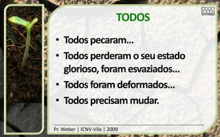 TODOS
• Todos pecaram...
• Todos perderam o seu estado
  glorioso, foram esvaziados...
• Todos foram deformados...
• Todos precisam mudar.

Pr. Weber | ICNV-Vila | 2009
 