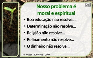 Nosso problema é
              moral e espiritual
•   Boa educação não resolve...
•   Determinação não resolve...
•   Religião não resolve...
•   Refinamento não resolve...
•   O dinheiro não resolve...
Pr. Weber | ICNV-Vila | 2009
 