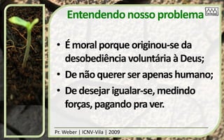 Entendendo nosso problema

• É moral porque originou-se da
  desobediência voluntária à Deus;
• De não querer ser apenas humano;
• De desejar igualar-se, medindo
  forças, pagando pra ver.

Pr. Weber | ICNV-Vila | 2009
 