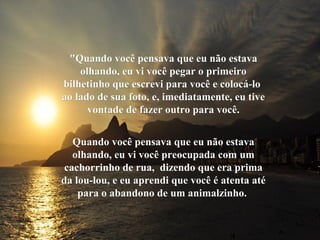 "Quando você pensava que eu não estava"Quando você pensava que eu não estava
olhando, eu vi você pegar o primeiroolhando, eu vi você pegar o primeiro
bilhetinho que escrevi para você e colocá-lobilhetinho que escrevi para você e colocá-lo
ao lado de sua foto, e, imediatamente, eu tiveao lado de sua foto, e, imediatamente, eu tive
vontade de fazer outro para você.vontade de fazer outro para você.
Quando você pensava que eu não estavaQuando você pensava que eu não estava
olhando, eu vi você preocupada com umolhando, eu vi você preocupada com um
cachorrinho de rua, dizendo que era primacachorrinho de rua, dizendo que era prima
da lou-lou, e eu aprendi que você é atenta atéda lou-lou, e eu aprendi que você é atenta até
para o abandono de um animalzinho.para o abandono de um animalzinho.
 