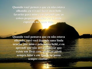 Quando você pensava que eu não estavaQuando você pensava que eu não estava
olhando, eu vi você fazer meu boloolhando, eu vi você fazer meu bolo
favorito para mim e eu aprendi que asfavorito para mim e eu aprendi que as
coisas pequenas podem ser as maiscoisas pequenas podem ser as mais
especiais na nossa vida.especiais na nossa vida.
Quando você pensava que eu não estavaQuando você pensava que eu não estava
olhando, ouvi você fazendo uma lindaolhando, ouvi você fazendo uma linda
oração, por mim e pelo nosso bebê, e euoração, por mim e pelo nosso bebê, e eu
aprendi que não devo esquecer queaprendi que não devo esquecer que
existe um Deus com quem eu possoexiste um Deus com quem eu posso
sempre falar e em Quem eu possosempre falar e em Quem eu posso
sempre confiar.sempre confiar.
 
