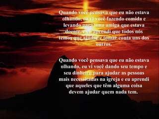 Quando você pensava que eu não estavaQuando você pensava que eu não estava
olhando, eu vi você fazendo comida eolhando, eu vi você fazendo comida e
levando para uma amiga que estavalevando para uma amiga que estava
doente, e eu aprendi que todos nósdoente, e eu aprendi que todos nós
temos que ajudar e tomar conta uns dostemos que ajudar e tomar conta uns dos
outros.outros.
Quando você pensava que eu não estavaQuando você pensava que eu não estava
olhando, eu vi você dando seu tempo eolhando, eu vi você dando seu tempo e
seu dinheiro para ajudar as pessoasseu dinheiro para ajudar as pessoas
mais necessitadas na igreja e eu aprendimais necessitadas na igreja e eu aprendi
que aqueles que têm alguma coisaque aqueles que têm alguma coisa
devem ajudar quem nada tem.devem ajudar quem nada tem.
 