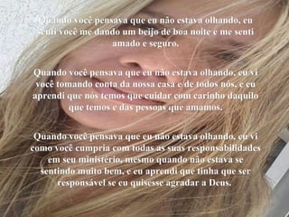 Quando você pensava que eu não estava olhando, euQuando você pensava que eu não estava olhando, eu
senti você me dando um beijo de boa noite e me sentisenti você me dando um beijo de boa noite e me senti
amado e seguro.amado e seguro.
Quando você pensava que eu não estava olhando, eu viQuando você pensava que eu não estava olhando, eu vi
você tomando conta da nossa casa e de todos nós, e euvocê tomando conta da nossa casa e de todos nós, e eu
aprendi que nós temos que cuidar com carinho daquiloaprendi que nós temos que cuidar com carinho daquilo
que temos e das pessoas que amamos.que temos e das pessoas que amamos.
Quando você pensava que eu não estava olhando, eu viQuando você pensava que eu não estava olhando, eu vi
como você cumpria com todas as suas responsabilidadescomo você cumpria com todas as suas responsabilidades
em seu ministério, mesmo quando não estava seem seu ministério, mesmo quando não estava se
sentindo muito bem, e eu aprendi que tinha que sersentindo muito bem, e eu aprendi que tinha que ser
responsável se eu quisesse agradar a Deus.responsável se eu quisesse agradar a Deus.
 