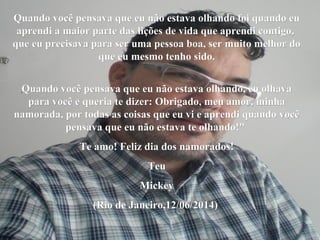 Quando você pensava que eu não estava olhando foi quando euQuando você pensava que eu não estava olhando foi quando eu
aprendi a maior parte das lições de vida que aprendi contigo,aprendi a maior parte das lições de vida que aprendi contigo,
que eu precisava para ser uma pessoa boa, ser muito melhor doque eu precisava para ser uma pessoa boa, ser muito melhor do
que eu mesmo tenho sido.que eu mesmo tenho sido.
Quando você pensava que eu não estava olhando, eu olhavaQuando você pensava que eu não estava olhando, eu olhava
para você e queria te dizer: Obrigado, meu amor, minhapara você e queria te dizer: Obrigado, meu amor, minha
namorada, por todas as coisas que eu vi e aprendi quando vocênamorada, por todas as coisas que eu vi e aprendi quando você
pensava que eu não estava te olhando!"pensava que eu não estava te olhando!"
Te amo! Feliz dia dos namorados!Te amo! Feliz dia dos namorados!
TeuTeu
MickeyMickey
(Rio de Janeiro,12/06/2014)(Rio de Janeiro,12/06/2014)
 