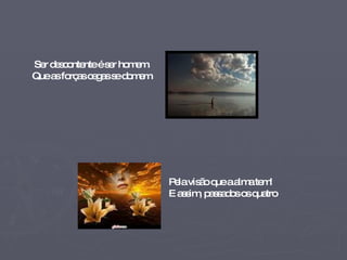 Ser descontente é ser homem. Que as forças cegas se domem   Pela visão que a alma tem! E assim, passados os quatro  