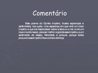 Este poema do Quinto Império, ilustra esperanças e sentimentos, nos quais: uma esperança em que virá um novo Império e que irá resplandecer sobre a terra e o mar e irá um novo mundo nascer, para ser melhor e grande esse Império, e um sentimento de desejo, felicidade e procura, porque todos procuram esse Império Novo e cheio de força. Comentário 