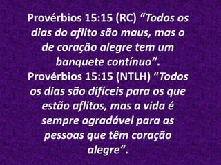 Provérbios 15:15 (RC) “Todos os
 dias do aflito são maus, mas o
   de coração alegre tem um
      banquete contínuo”.
Provérbios 15:15 (NTLH) “Todos
os dias são difíceis para os que
   estão aflitos, mas a vida é
   sempre agradável para as
    pessoas que têm coração
             alegre”.
 