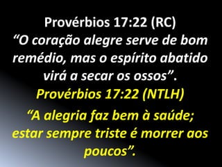 Provérbios 17:22 (RC)
“O coração alegre serve de bom
remédio, mas o espírito abatido
     virá a secar os ossos”.
    Provérbios 17:22 (NTLH)
  “A alegria faz bem à saúde;
estar sempre triste é morrer aos
            poucos”.
 