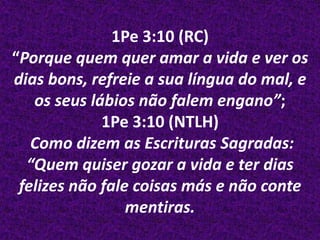 1Pe 3:10 (RC)
“Porque quem quer amar a vida e ver os
dias bons, refreie a sua língua do mal, e
   os seus lábios não falem engano”;
             1Pe 3:10 (NTLH)
   Como dizem as Escrituras Sagradas:
  “Quem quiser gozar a vida e ter dias
 felizes não fale coisas más e não conte
                 mentiras.
 