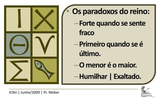 • Os paradoxos do reino:
                                  –Forte quando se sente
                                   fraco
                                  –Primeiro quando se é
                                   último.
                                  –O menor é o maior.
                                  –Humilhar | Exaltado.
ICNV | Junho/2009 | Pr. Weber
 