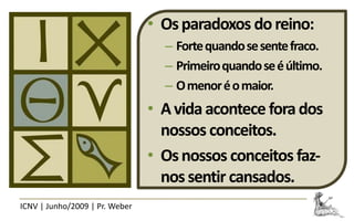 • Os paradoxos do reino:
                                  – Forte quando se sente fraco.
                                  – Primeiro quando se é último.
                                  – O menor é o maior.
                                • A vida acontece fora dos
                                  nossos conceitos.
                                • Os nossos conceitos faz-
                                  nos sentir cansados.
ICNV | Junho/2009 | Pr. Weber
 