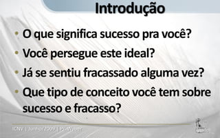 Introdução
• O que significa sucesso pra você?
• Você persegue este ideal?
• Já se sentiu fracassado alguma vez?
• Que tipo de conceito você tem sobre
  sucesso e fracasso?
ICNV | Junho/2009 | Pr. Weber
 