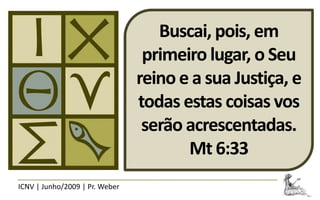 Buscai, pois, em
                                 primeiro lugar, o Seu
                                reino e a sua Justiça, e
                                todas estas coisas vos
                                 serão acrescentadas.
                                       Mt 6:33
ICNV | Junho/2009 | Pr. Weber
 