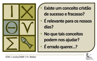 • Existe um conceito cristão
                                  de sucesso e fracasso?
                                • É relevante para os nossos
                                  dias?
                                • No que tais conceitos
                                  podem nos ajudar?
                                • É errado querer...?
ICNV | Junho/2009 | Pr. Weber
 