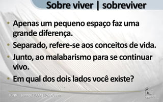 Sobre viver | sobreviver
• Apenas um pequeno espaço faz uma
  grande diferença.
• Separado, refere-se aos conceitos de vida.
• Junto, ao malabarismo para se continuar
  vivo.
• Em qual dos dois lados você existe?
ICNV | Junho/2009 | Pr. Weber
 