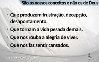 São os nossos conceitos e não os de Deus

• Que produzem frustração, decepção,
  desapontamento.
• Que tornam a vida pesada demais.
• Que nos rouba a alegria de viver.
• Que nos faz sentir cansados.

ICNV | Junho/2009 | Pr. Weber
 