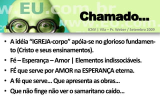 Chamado...
                              ICNV | Vila – Pr. Weber / Setembro 2009


• A idéia “IGREJA-corpo” apóia-se no glorioso fundamen-
  to (Cristo e seus ensinamentos).
• Fé – Esperança – Amor | Elementos indissociáveis.
• FÉ que serve por AMOR na ESPERANÇA eterna.
• A fé que serve... Que apresenta as obras...
• Que não finge não ver o samaritano caído...
 