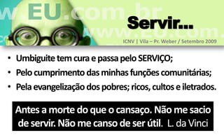 Servir...
                                ICNV | Vila – Pr. Weber / Setembro 2009


• Umbiguite tem cura e passa pelo SERVIÇO;
• Pelo cumprimento das minhas funções comunitárias;
• Pela evangelização dos pobres; ricos, cultos e iletrados.

  Antes a morte do que o cansaço. Não me sacio
  de servir. Não me canso de ser útil. L. da Vinci
 