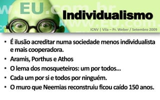 Individualismo
                               ICNV | Vila – Pr. Weber / Setembro 2009


• É ilusão acreditar numa sociedade menos individualista
  e mais cooperadora.
• Aramis, Porthus e Athos
• O lema dos mosqueteiros: um por todos...
• Cada um por si e todos por ninguém.
• O muro que Neemias reconstruiu ficou caído 150 anos.
 