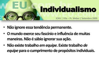 Individualismo
                              ICNV | Vila – Pr. Weber / Setembro 2009


• Não ignore essa tendência permanente.
• O mundo exerce seu fascínio e influência de muitas
  maneiras. Não é sábio ignorar sua ação.
• Não existe trabalho em equipe. Existe trabalho de
  equipe para o cumprimento de propósitos individuais.
 