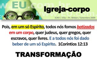 Igreja-corpo
                            ICNV | Vila – Pr. Weber / Setembro 2009



Pois, em um só Espírito, todos nós fomos batizados
    em um corpo, quer judeus, quer gregos, quer
     escravos, quer livres. E a todos nós foi dado
      beber de um só Espírito. 1Coríntios 12:13

       TRANSFORMAÇÃO
 