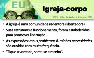 Igreja-corpo
                              ICNV | Vila – Pr. Weber / Setembro 2009


• A igreja é uma comunidade redentora (libertadora).
• Suas estruturas e funcionamento, foram estabelecidas
  para promover libertação...
• As expressões: meus problemas & minhas necessidades
  são ouvidas com muita frequência.
• “Fique a vontade, sente-se e receba”.
 