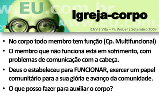 Igreja-corpo
                               ICNV | Vila – Pr. Weber / Setembro 2009


• No corpo todo membro tem função (Cp. Multifuncional)
• O membro que não funciona está em sofrimento, com
  problemas de comunicação com a cabeça.
• Deus o estabeleceu para FUNCIONAR, exercer um papel
  comunitário para a sua glória e avanço da comunidade.
• O que posso fazer para auxiliar o corpo?
 