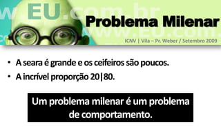 Problema Milenar
                                ICNV | Vila – Pr. Weber / Setembro 2009



• A seara é grande e os ceifeiros são poucos.
• A incrível proporção 20|80.

      Um problema milenar é um problema
             de comportamento.
 