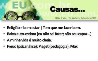 Causas...
                                  ICNV | Vila – Pr. Weber / Setembro 2009



•   Religião = bem estar | Tem que me fazer bem.
•   Baixa auto-estima (eu não sei fazer; não sou capaz...)
•   A minha vida é muito cheia.
•   Freud (psicanálise); Piaget (pedagogia); Max
 
