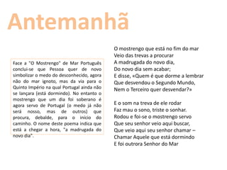 Antemanhã
                                            O mostrengo que está no fim do mar
                                            Veio das trevas a procurar
Face a "O Mostrengo" de Mar Português       A madrugada do novo dia,
conclui-se que Pessoa quer de novo          Do novo dia sem acabar;
simbolizar o medo do desconhecido, agora    E disse, «Quem é que dorme a lembrar
não do mar ignoto, mas da via para o        Que desvendou o Segundo Mundo,
Quinto Império na qual Portugal ainda não   Nem o Terceiro quer desvendar?»
se lançara (está dormindo). No entanto o
mostrengo que um dia foi soberano é
agora servo de Portugal (o medo já não      E o som na treva de ele rodar
será nosso, mas de outros) que              Faz mau o sono, triste o sonhar.
procura, debalde, para o início do          Rodou e foi-se o mostrengo servo
caminho. O nome deste poema indica que      Que seu senhor veio aqui buscar,
está a chegar a hora, "a madrugada do       Que veio aqui seu senhor chamar –
novo dia".                                  Chamar Aquele que está dormindo
                                            E foi outrora Senhor do Mar
 