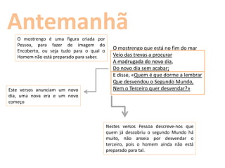 Antemanhã
   O mostrengo é uma figura criada por
   Pessoa, para fazer de imagem do
   Encoberto, ou seja tudo para o qual o
                                             O mostrengo que está no fim do mar
   Homem não está preparado para saber.      Veio das trevas a procurar
                                             A madrugada do novo dia,
                                             Do novo dia sem acabar;
                                             E disse, «Quem é que dorme a lembrar
                                             Que desvendou o Segundo Mundo,
Este versos anunciam um novo                 Nem o Terceiro quer desvendar?»
dia, uma nova era e um novo
começo



                                           Nestes versos Pessoa descreve-nos que
                                           quem já descobriu o segundo Mundo há
                                           muito, não anseia por desvendar o
                                           terceiro, pois o homem ainda não está
                                           preparado para tal.
 