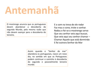 O mostrengo anuncia que os portugueses       E o som na treva de ele rodar
devem abandonar a descoberta do              Faz mau o sono, triste o sonhar.
segundo Mundo, pela mesma razão que
                                             Rodou e foi-se o mostrengo servo
não devem avançar para a descoberta do
terceiro.
                                             Que seu senhor veio aqui buscar,
                                             Que veio aqui seu senhor chamar –
                                             Chamar Aquele que está dormindo
                                             E foi outrora Senhor do Mar


                    Assim quando o “Senhor do mar”
                    abandona os portugueses, nasce um novo
                    dia, no sentido em que os Portugueses
                    podem continuar o caminho à descoberta
                    do segundo e possivelmente terceiro
                    mundo.
 