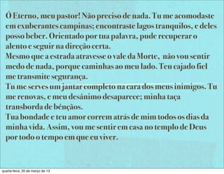 Ó Eterno, meu pastor! Não preciso de nada. Tu me acomodaste
  em exuberantes campinas; encontraste lagos tranquilos, e deles
  posso beber. Orientado por tua palavra, pude recuperar o
  alento e seguir na direção certa.
  Mesmo que a estrada atravesse o vale da Morte, não vou sentir
  medo de nada, porque caminhas ao meu lado. Teu cajado fiel
  me transmite segurança.
  Tu me serves um jantar completo na cara dos meus inimigos. Tu
  me renovas, e meu desânimo desaparece; minha taça
  transborda de bênçãos.
  Tua bondade e teu amor correm atrás de mim todos os dias da
  minha vida. Assim, vou me sentir em casa no templo de Deus
  por todo o tempo em que eu viver.


quarta-feira, 20 de março de 13
 